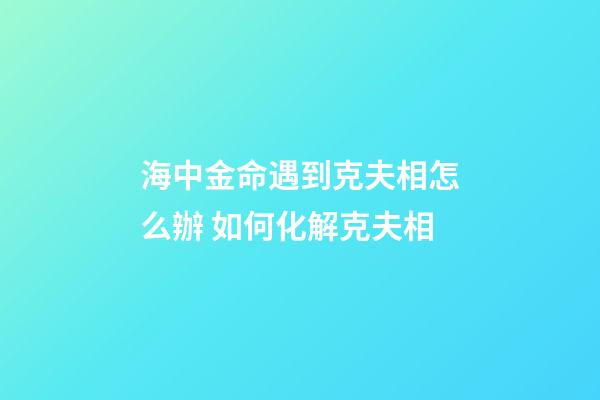 海中金命遇到克夫相怎么辦 如何化解克夫相